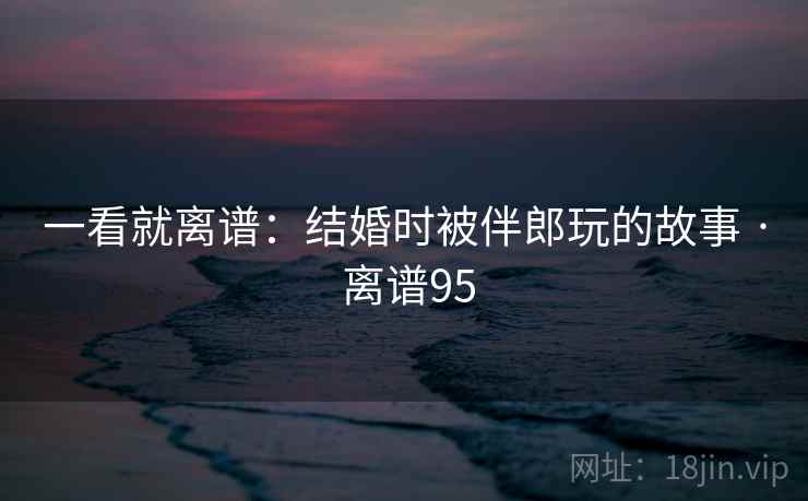 一看就离谱：结婚时被伴郎玩的故事 · 离谱95