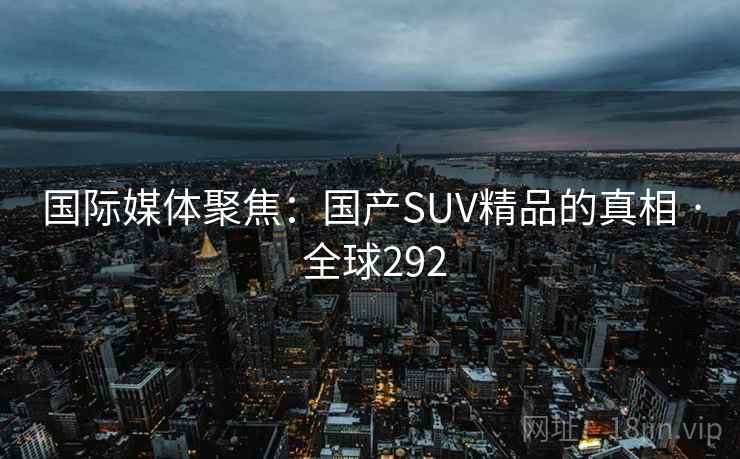 国际媒体聚焦:国产SUV精品的真相 · 全球292 第1张 国际媒体聚焦:国产SUV精品的真相 · 全球292 第1张