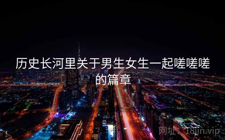 历史长河里关于男生女生一起嗟嗟嗟的篇章 第1张 历史长河里关于男生女生一起嗟嗟嗟的篇章 第1张