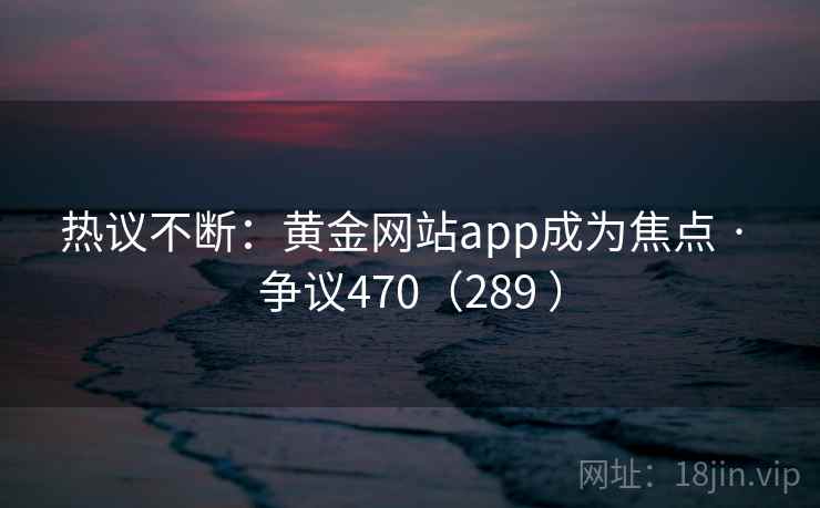 热议不断:黄金网站app成为焦点 · 争议470(289 ) 第2张 热议不断:黄金网站app成为焦点 · 争议470(289 ) 第2张