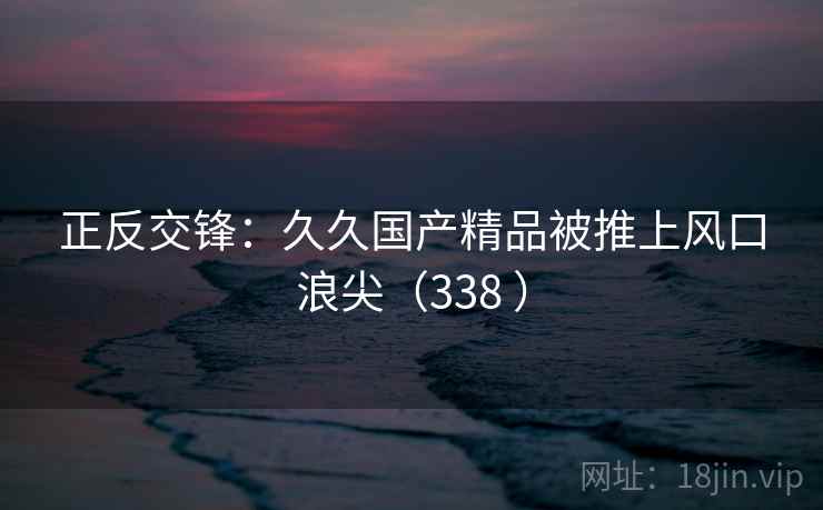 正反交锋:久久国产精品被推上风口浪尖(338 ) 第2张 正反交锋:久久国产精品被推上风口浪尖(338 ) 第2张