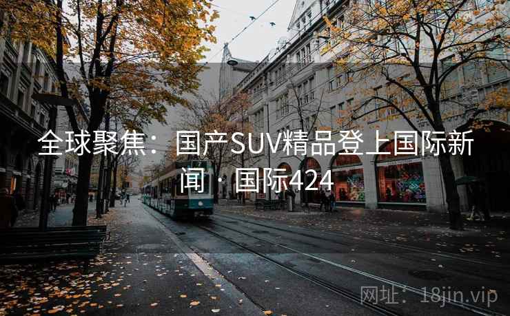 全球聚焦:国产SUV精品登上国际新闻 · 国际424 第2张 全球聚焦:国产SUV精品登上国际新闻 · 国际424 第2张