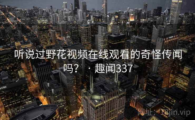 听说过野花视频在线观看的奇怪传闻吗? · 趣闻337 第2张 听说过野花视频在线观看的奇怪传闻吗? · 趣闻337 第2张