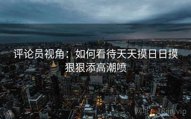 评论员视角:如何看待天天摸日日摸狠狠添高潮喷 第2张 评论员视角:如何看待天天摸日日摸狠狠添高潮喷 第2张
