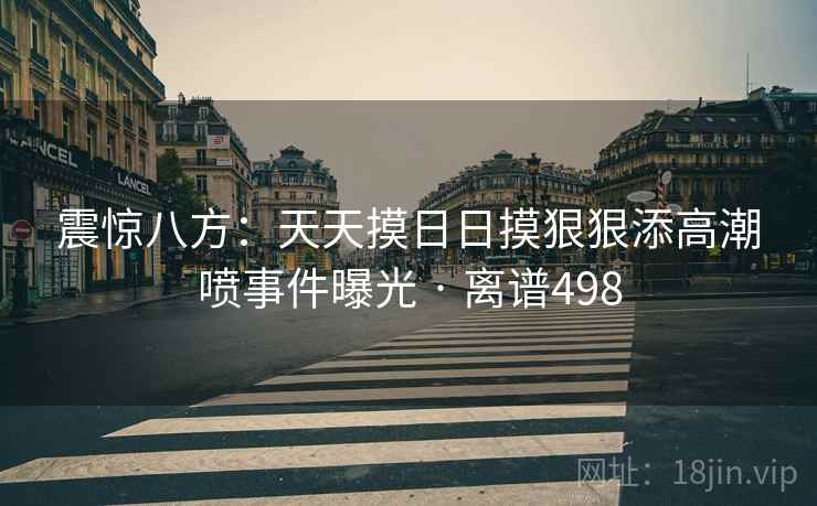 震惊八方：天天摸日日摸狠狠添高潮喷事件曝光 · 离谱498