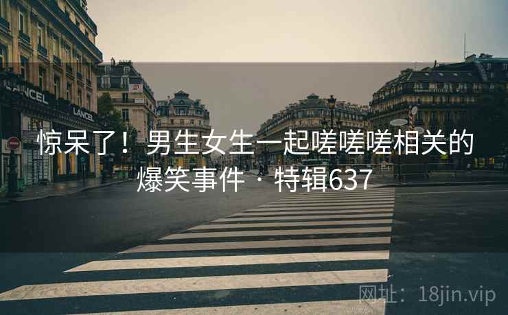 惊呆了！男生女生一起嗟嗟嗟相关的爆笑事件 · 特辑637